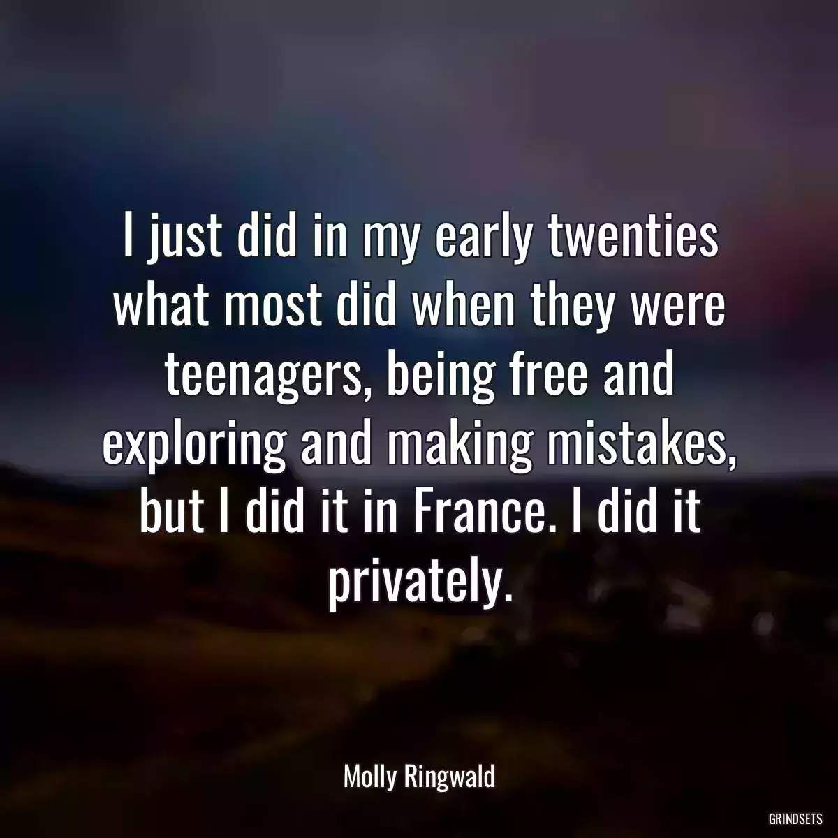 I just did in my early twenties what most did when they were teenagers, being free and exploring and making mistakes, but I did it in France. I did it privately.