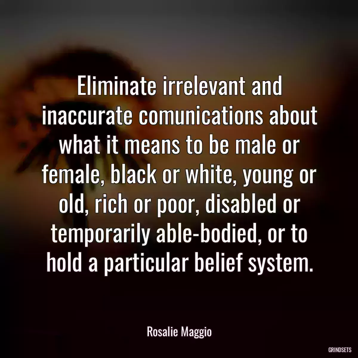 Eliminate irrelevant and inaccurate comunications about what it means to be male or female, black or white, young or old, rich or poor, disabled or temporarily able-bodied, or to hold a particular belief system.