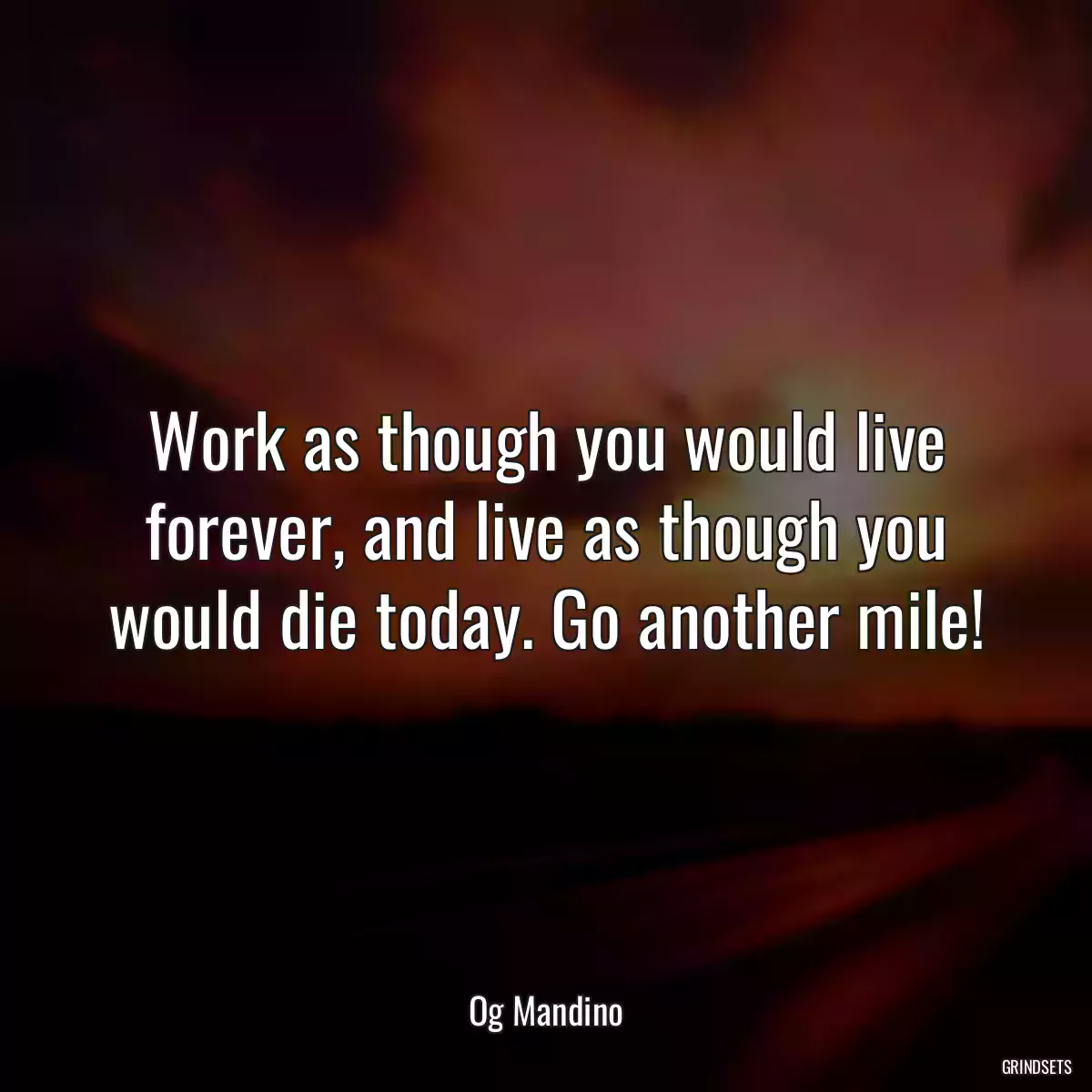 Work as though you would live forever, and live as though you would die today. Go another mile!
