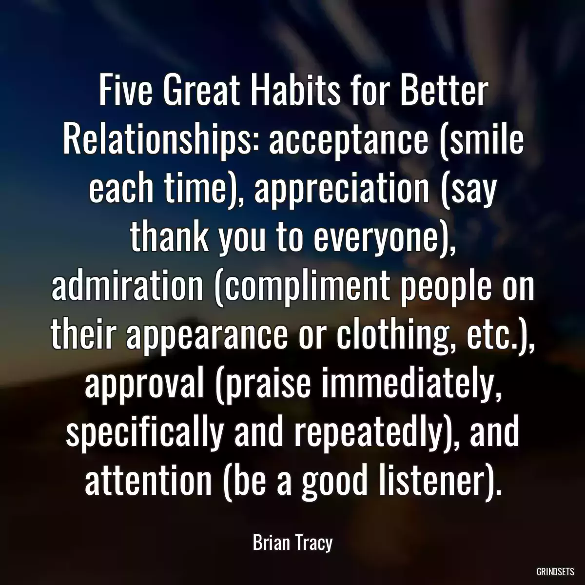 Five Great Habits for Better Relationships: acceptance (smile each time), appreciation (say thank you to everyone), admiration (compliment people on their appearance or clothing, etc.), approval (praise immediately, specifically and repeatedly), and attention (be a good listener).
