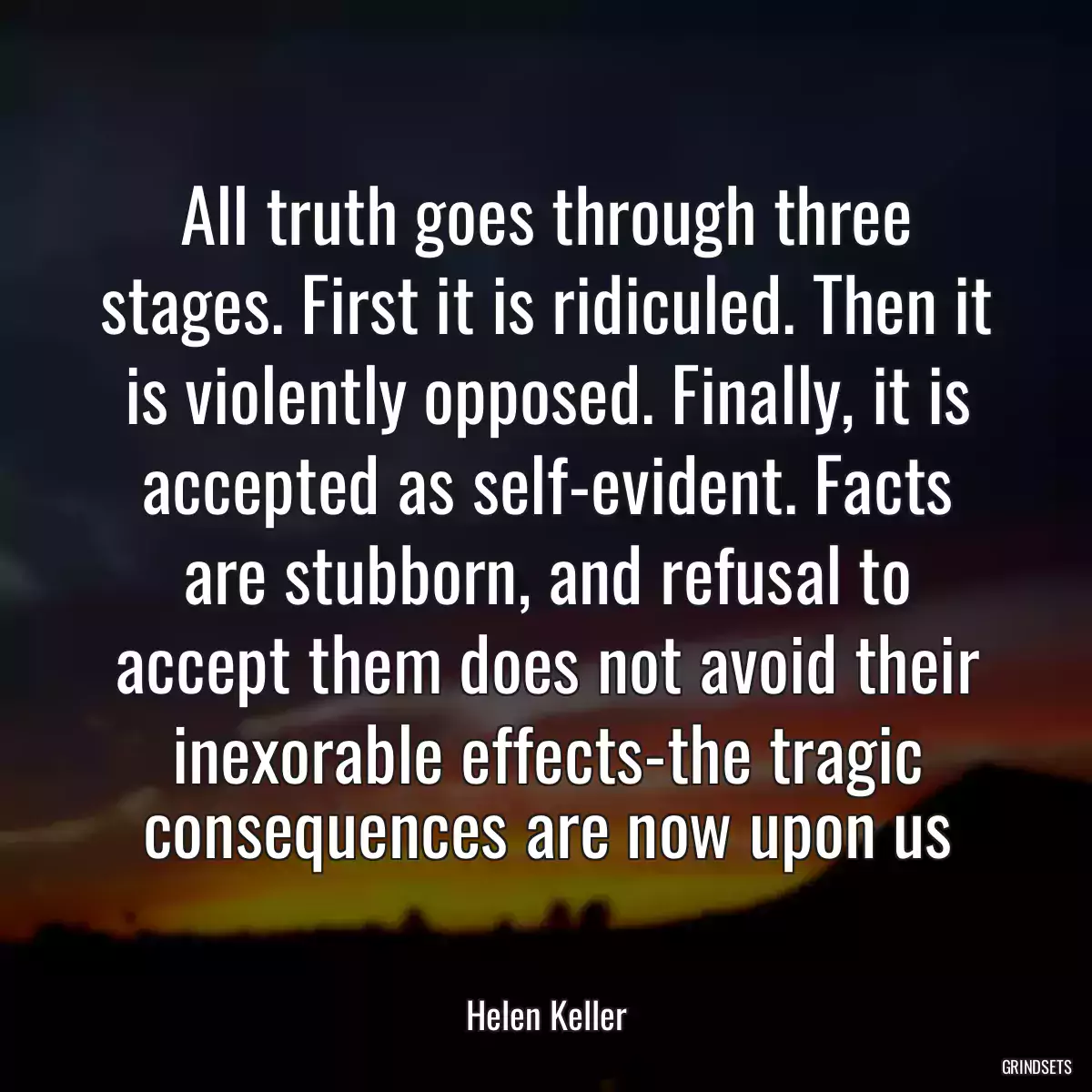 All truth goes through three stages. First it is ridiculed. Then it is violently opposed. Finally, it is accepted as self-evident. Facts are stubborn, and refusal to accept them does not avoid their inexorable effects-the tragic consequences are now upon us