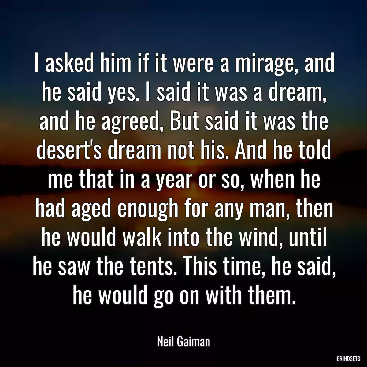 I asked him if it were a mirage, and he said yes. I said it was a dream, and he agreed, But said it was the desert\'s dream not his. And he told me that in a year or so, when he had aged enough for any man, then he would walk into the wind, until he saw the tents. This time, he said, he would go on with them.