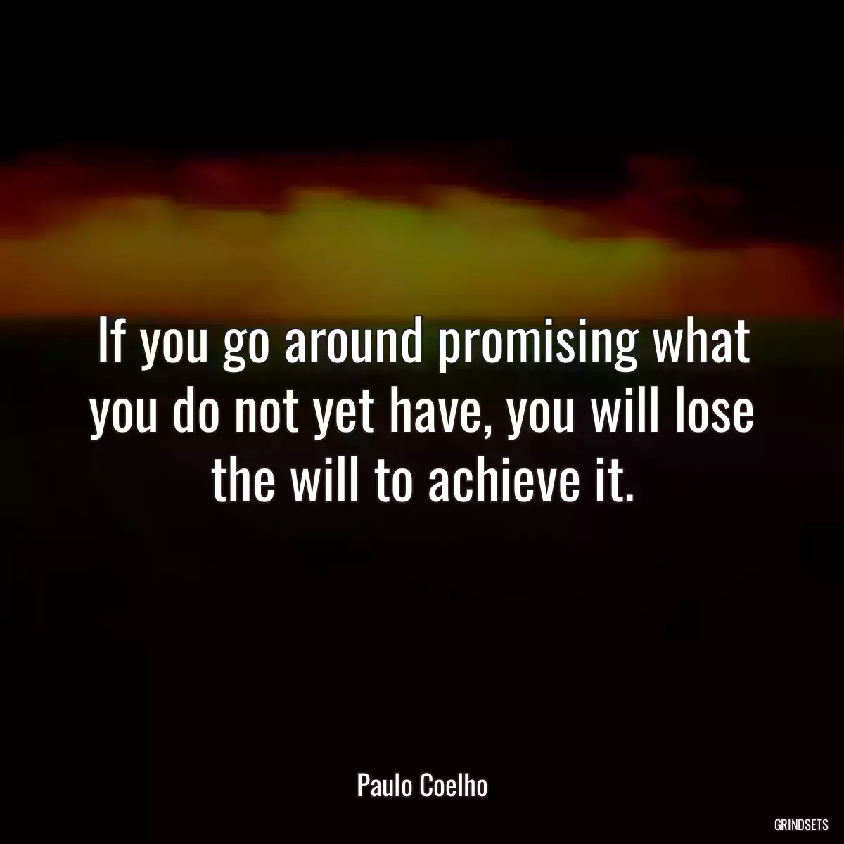 If you go around promising what you do not yet have, you will lose the will to achieve it.