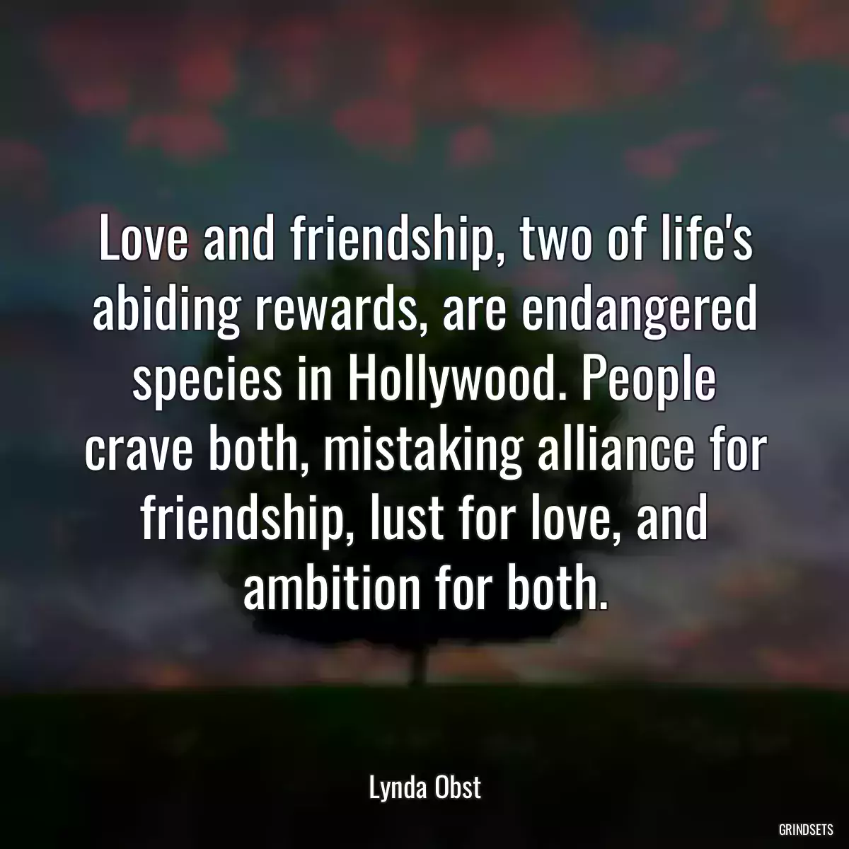 Love and friendship, two of life\'s abiding rewards, are endangered species in Hollywood. People crave both, mistaking alliance for friendship, lust for love, and ambition for both.