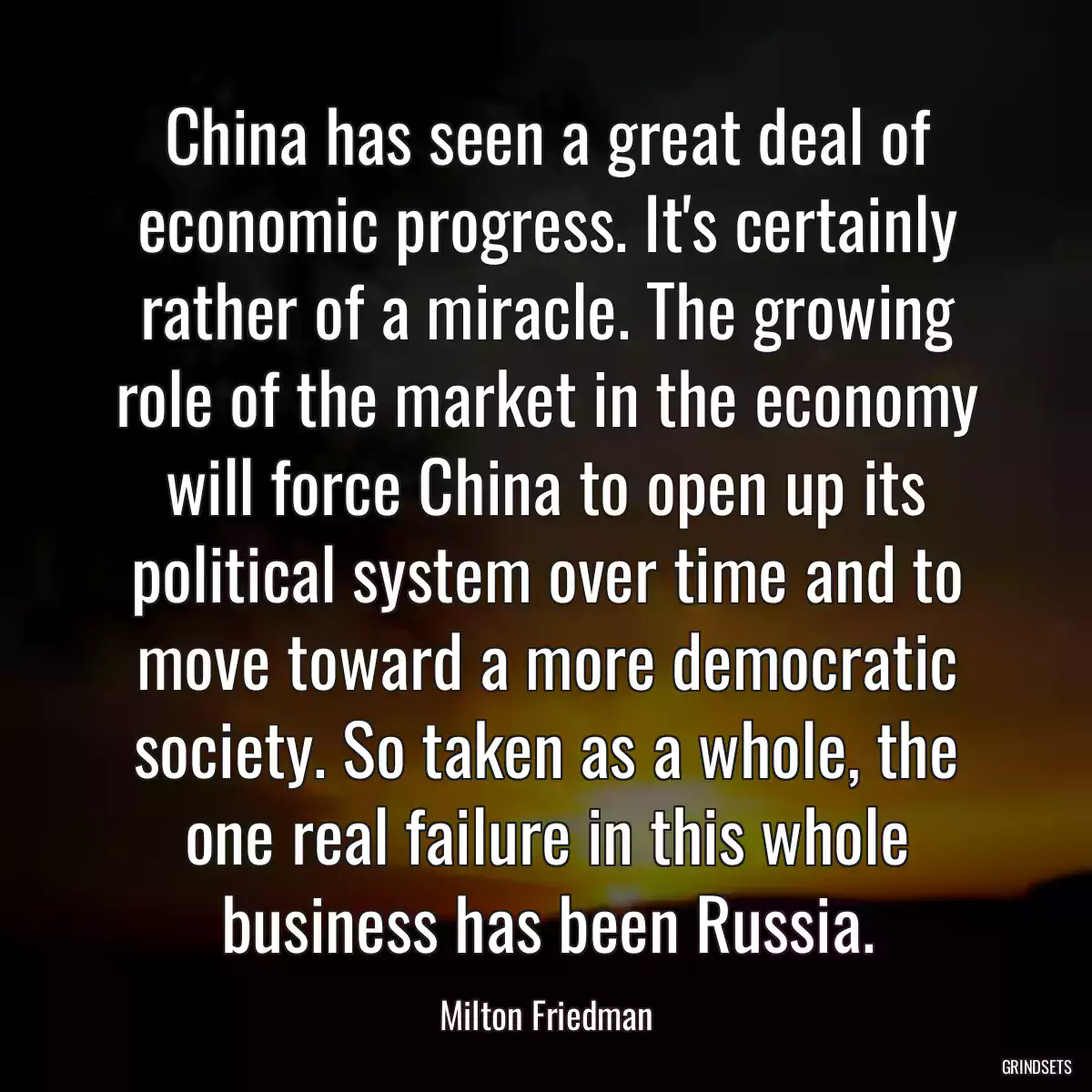 China has seen a great deal of economic progress. It\'s certainly rather of a miracle. The growing role of the market in the economy will force China to open up its political system over time and to move toward a more democratic society. So taken as a whole, the one real failure in this whole business has been Russia.