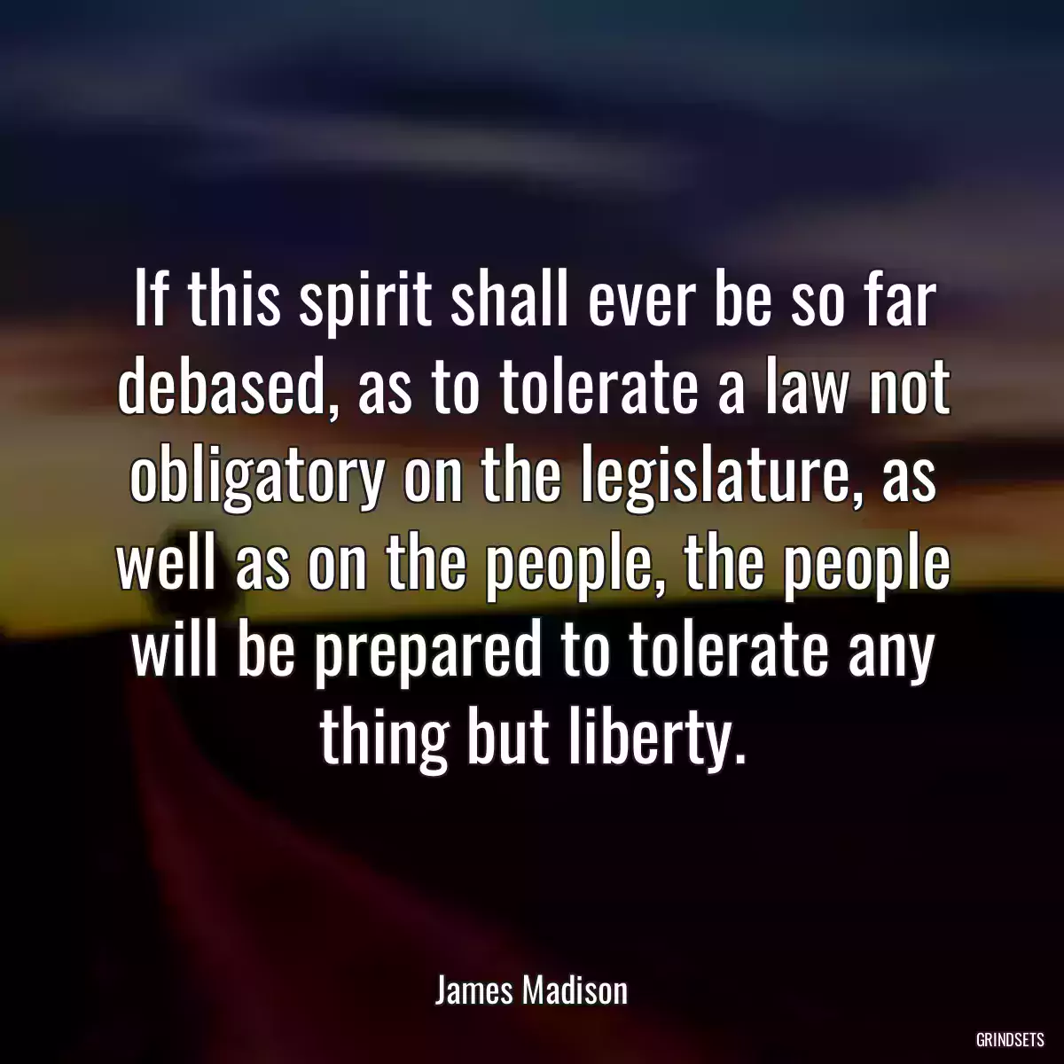 If this spirit shall ever be so far debased, as to tolerate a law not obligatory on the legislature, as well as on the people, the people will be prepared to tolerate any thing but liberty.