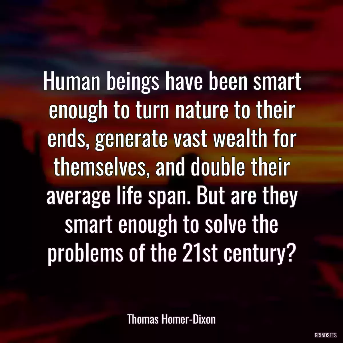 Human beings have been smart enough to turn nature to their ends, generate vast wealth for themselves, and double their average life span. But are they smart enough to solve the problems of the 21st century?