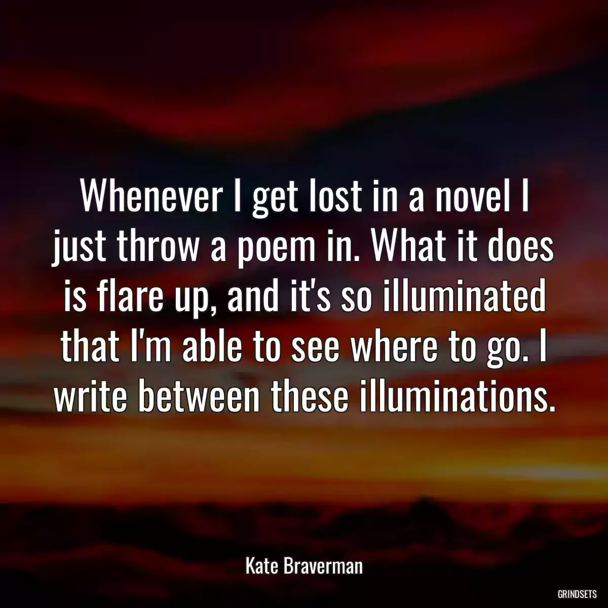 Whenever I get lost in a novel I just throw a poem in. What it does is flare up, and it\'s so illuminated that I\'m able to see where to go. I write between these illuminations.