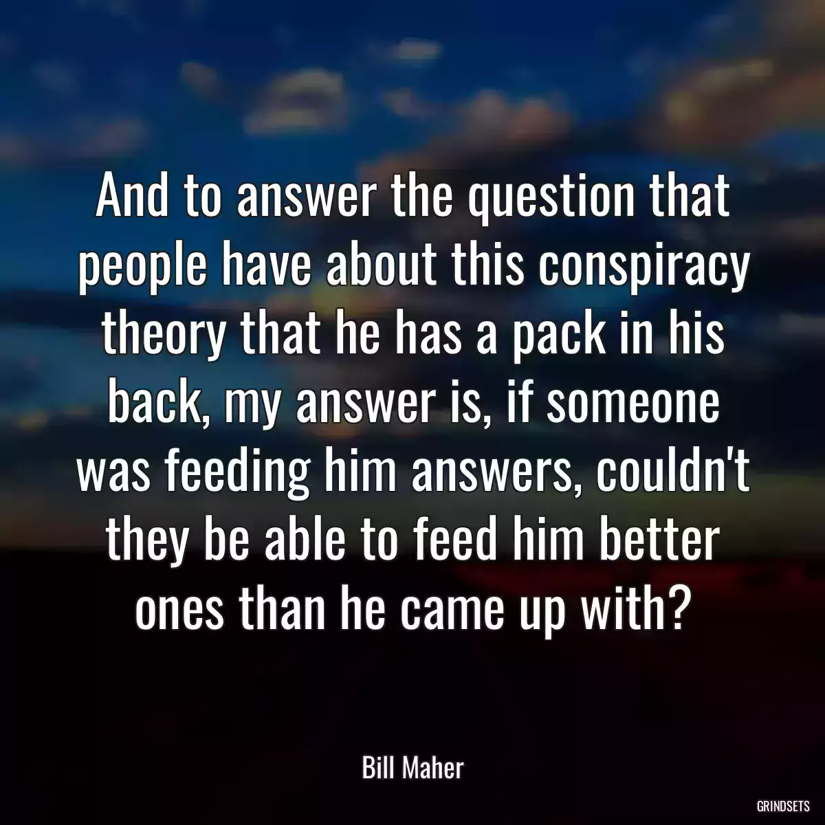 And to answer the question that people have about this conspiracy theory that he has a pack in his back, my answer is, if someone was feeding him answers, couldn\'t they be able to feed him better ones than he came up with?