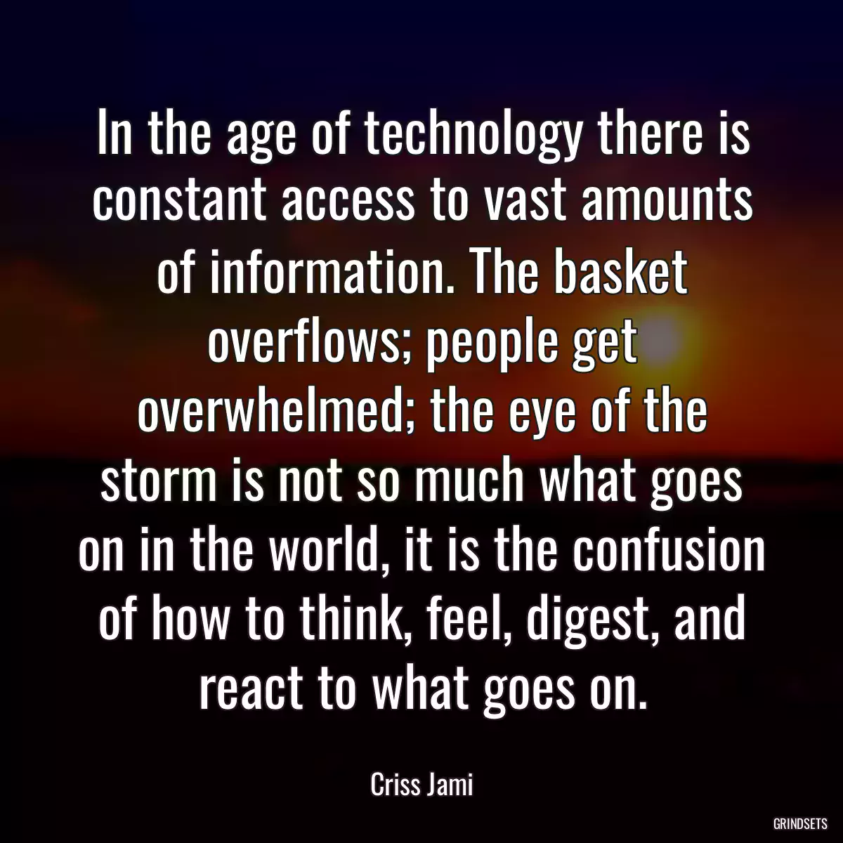 In the age of technology there is constant access to vast amounts of information. The basket overflows; people get overwhelmed; the eye of the storm is not so much what goes on in the world, it is the confusion of how to think, feel, digest, and react to what goes on.