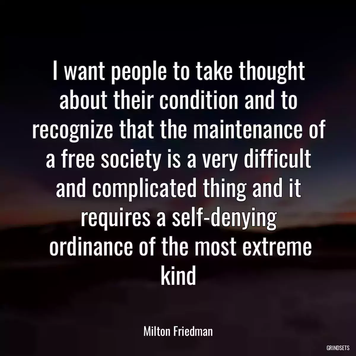 I want people to take thought about their condition and to recognize that the maintenance of a free society is a very difficult and complicated thing and it requires a self-denying
 ordinance of the most extreme kind