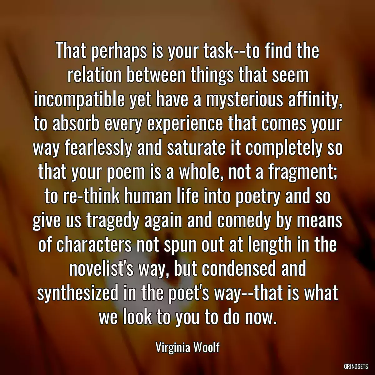 That perhaps is your task--to find the relation between things that seem incompatible yet have a mysterious affinity, to absorb every experience that comes your way fearlessly and saturate it completely so that your poem is a whole, not a fragment; to re-think human life into poetry and so give us tragedy again and comedy by means of characters not spun out at length in the novelist\'s way, but condensed and synthesized in the poet\'s way--that is what we look to you to do now.