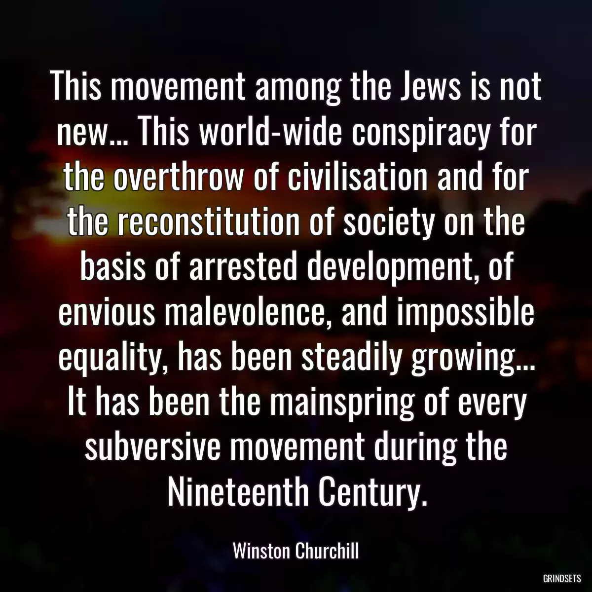 This movement among the Jews is not new... This world-wide conspiracy for the overthrow of civilisation and for the reconstitution of society on the basis of arrested development, of envious malevolence, and impossible equality, has been steadily growing... It has been the mainspring of every subversive movement during the Nineteenth Century.