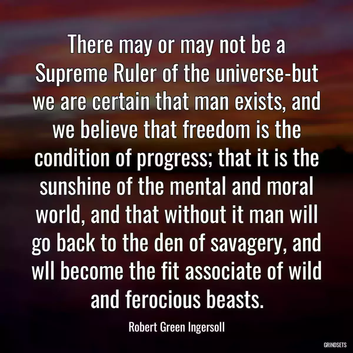 There may or may not be a Supreme Ruler of the universe-but we are certain that man exists, and we believe that freedom is the condition of progress; that it is the sunshine of the mental and moral world, and that without it man will go back to the den of savagery, and wll become the fit associate of wild and ferocious beasts.