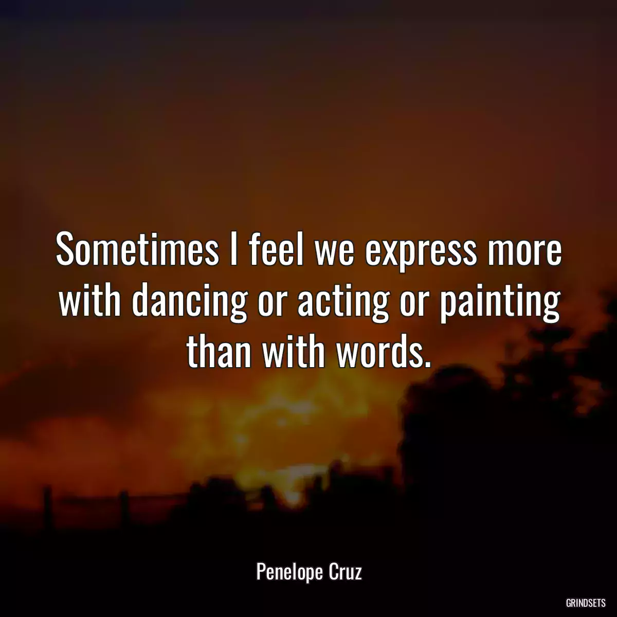 Sometimes I feel we express more with dancing or acting or painting than with words.