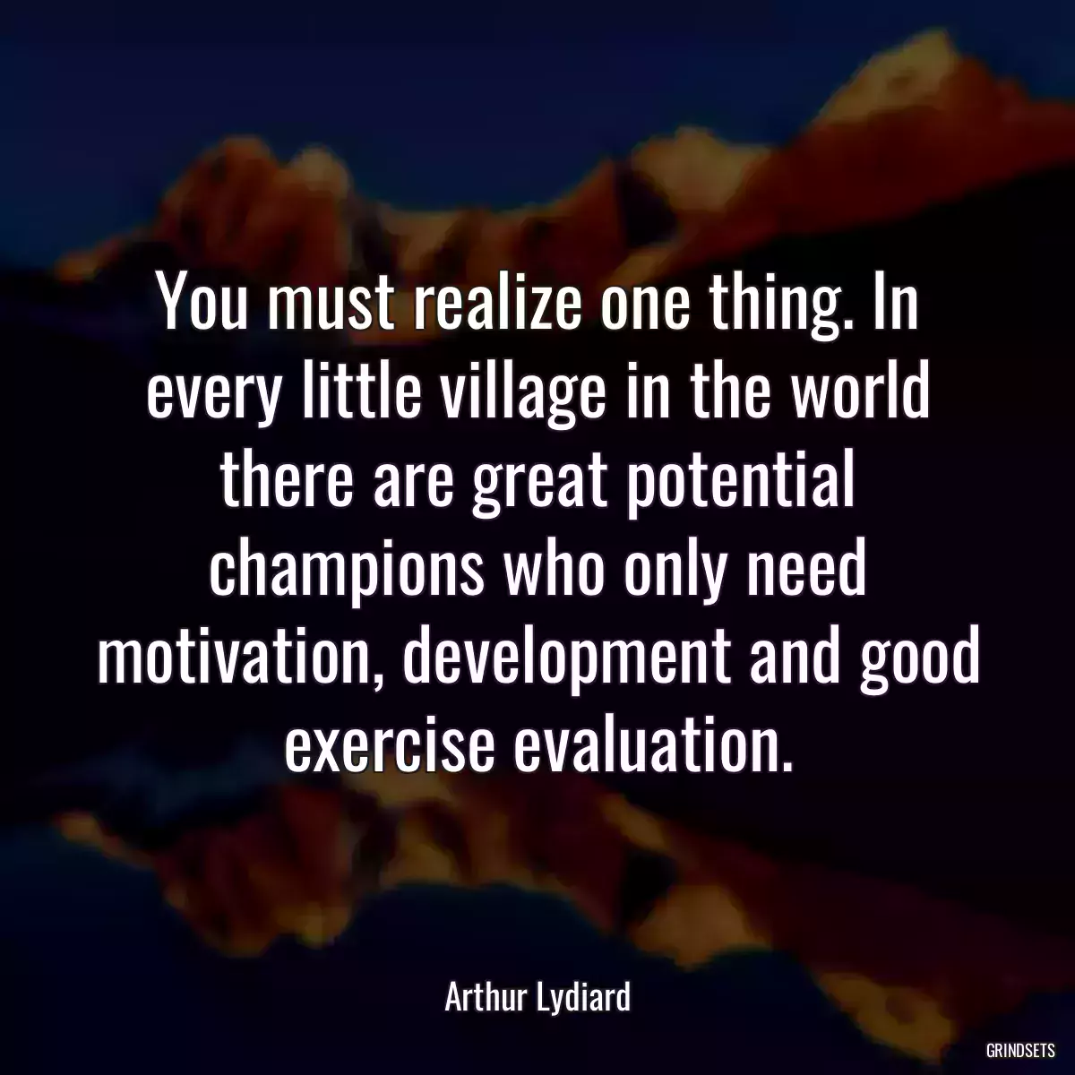 You must realize one thing. In every little village in the world there are great potential champions who only need motivation, development and good exercise evaluation.