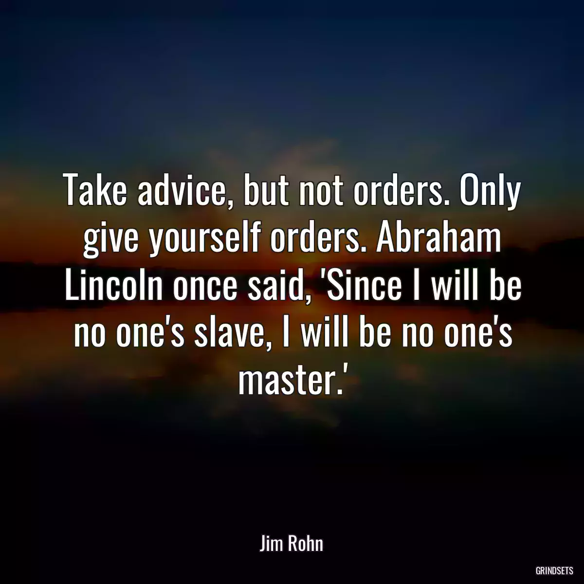 Take advice, but not orders. Only give yourself orders. Abraham Lincoln once said, \'Since I will be no one\'s slave, I will be no one\'s master.\'