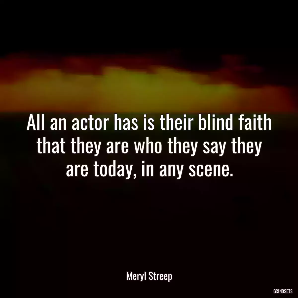 All an actor has is their blind faith that they are who they say they are today, in any scene.