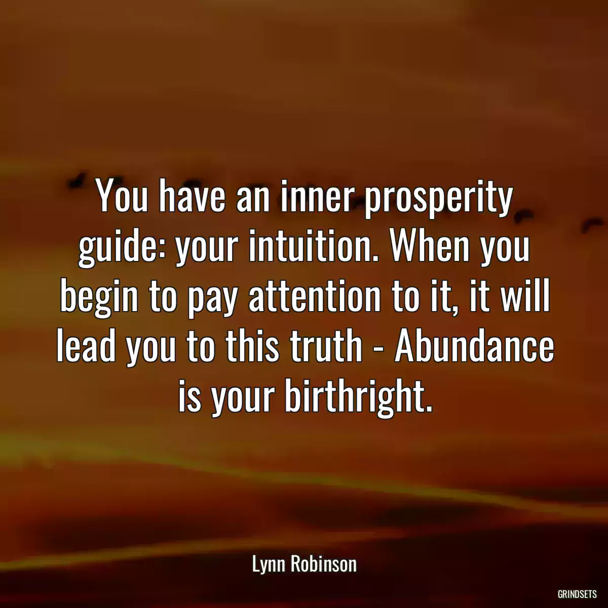 You have an inner prosperity guide: your intuition. When you begin to pay attention to it, it will lead you to this truth - Abundance is your birthright.