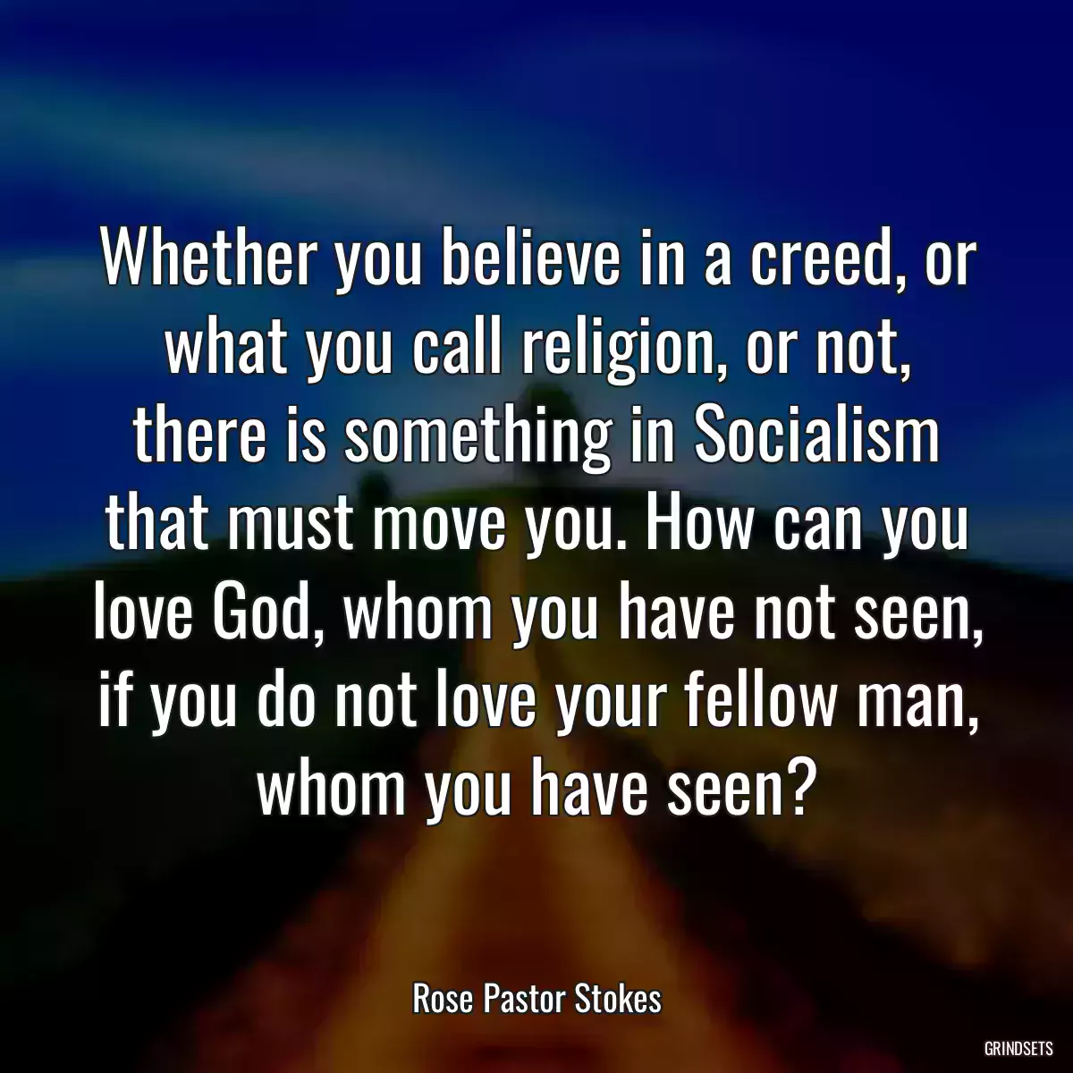 Whether you believe in a creed, or what you call religion, or not, there is something in Socialism that must move you. How can you love God, whom you have not seen, if you do not love your fellow man, whom you have seen?