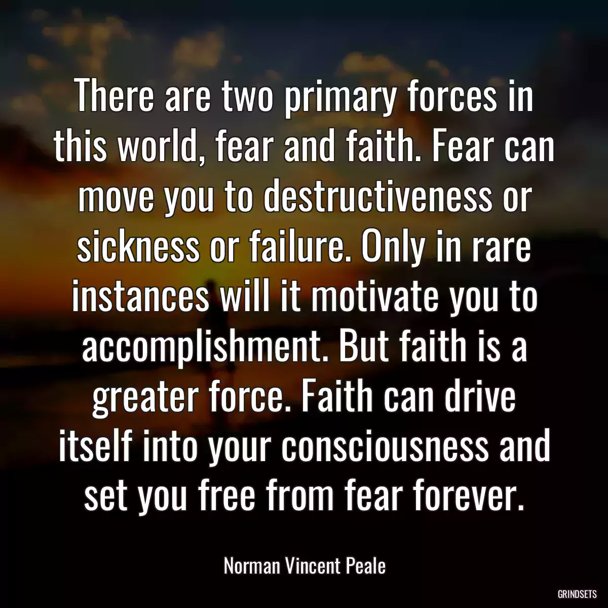 There are two primary forces in this world, fear and faith. Fear can move you to destructiveness or sickness or failure. Only in rare instances will it motivate you to accomplishment. But faith is a greater force. Faith can drive itself into your consciousness and set you free from fear forever.