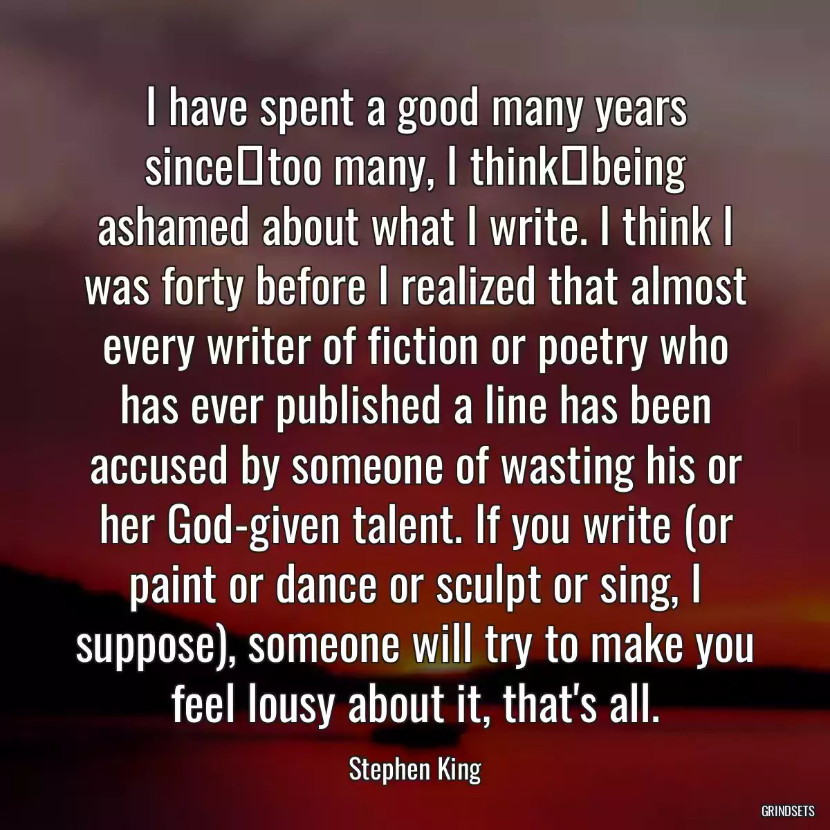 I have spent a good many years since―too many, I think―being ashamed about what I write. I think I was forty before I realized that almost every writer of fiction or poetry who has ever published a line has been accused by someone of wasting his or her God-given talent. If you write (or paint or dance or sculpt or sing, I suppose), someone will try to make you feel lousy about it, that\'s all.