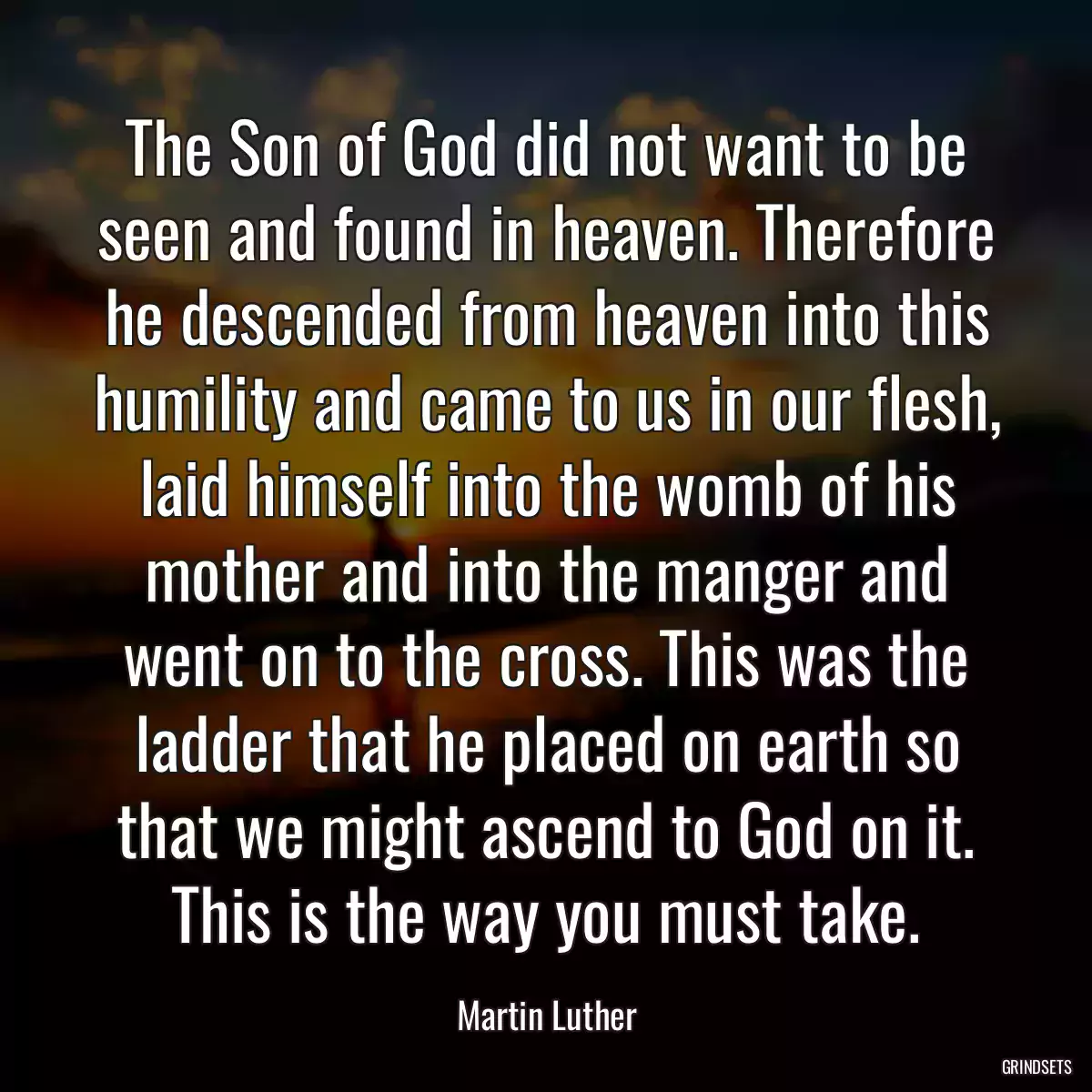 The Son of God did not want to be seen and found in heaven. Therefore he descended from heaven into this humility and came to us in our flesh, laid himself into the womb of his mother and into the manger and went on to the cross. This was the ladder that he placed on earth so that we might ascend to God on it. This is the way you must take.