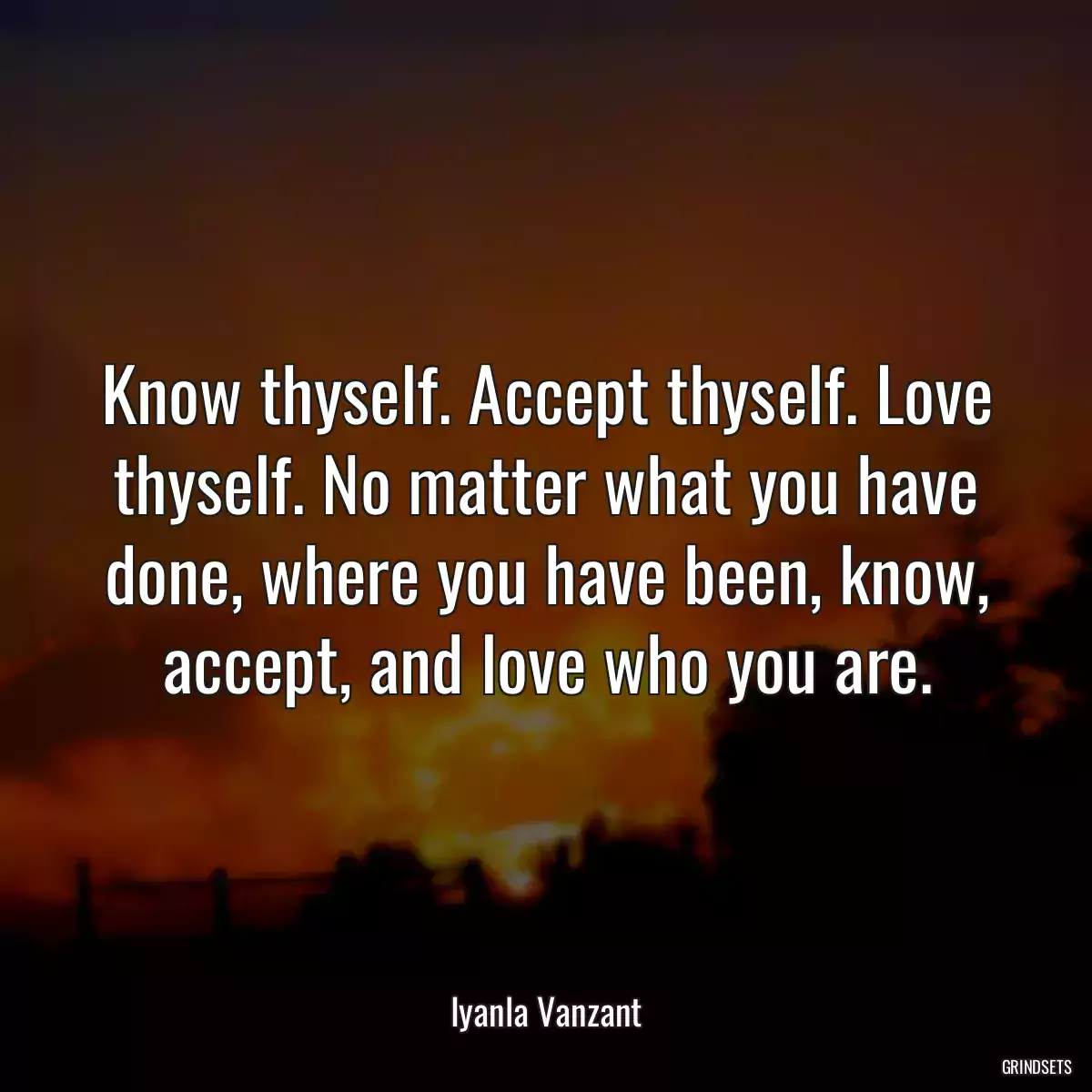 Know thyself. Accept thyself. Love thyself. No matter what you have done, where you have been, know, accept, and love who you are.