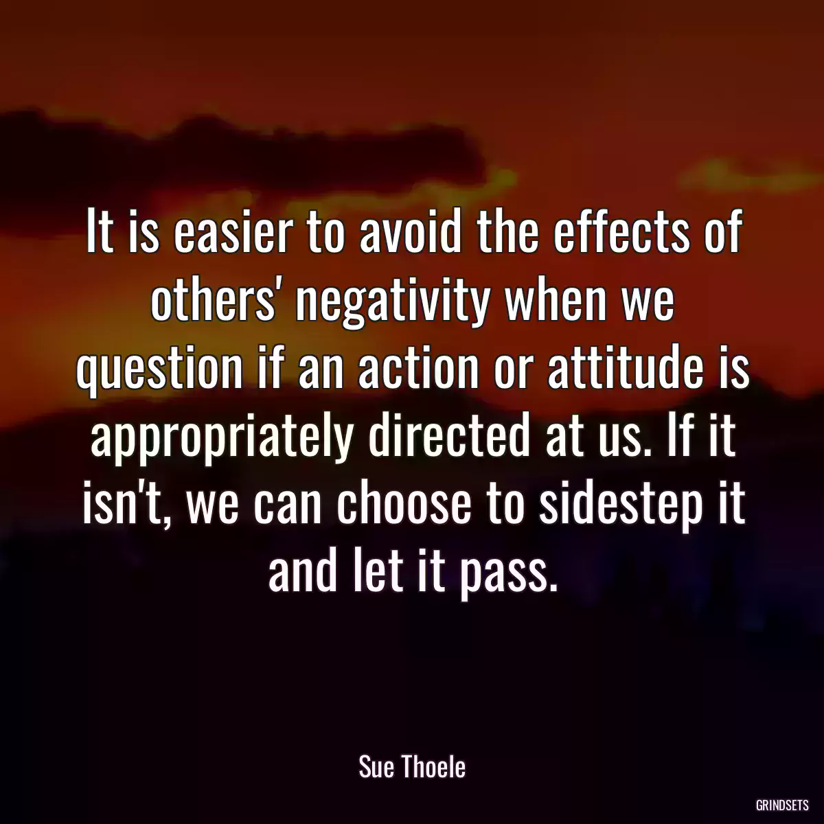 It is easier to avoid the effects of others\' negativity when we question if an action or attitude is appropriately directed at us. If it isn\'t, we can choose to sidestep it and let it pass.