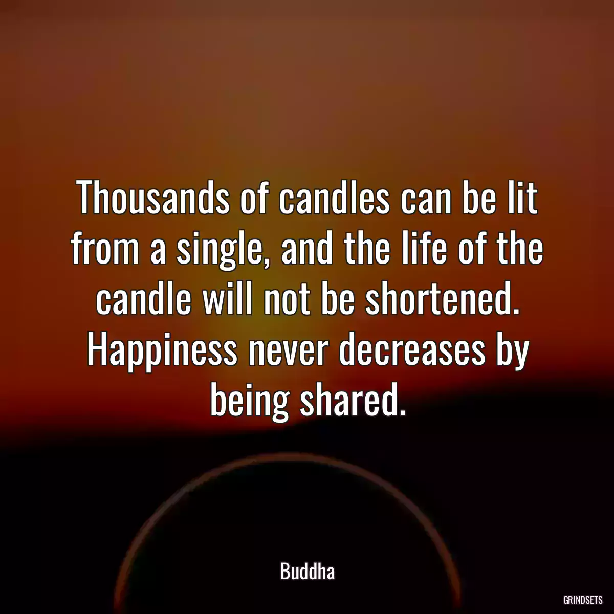 Thousands of candles can be lit from a single, and the life of the candle will not be shortened. Happiness never decreases by being shared.