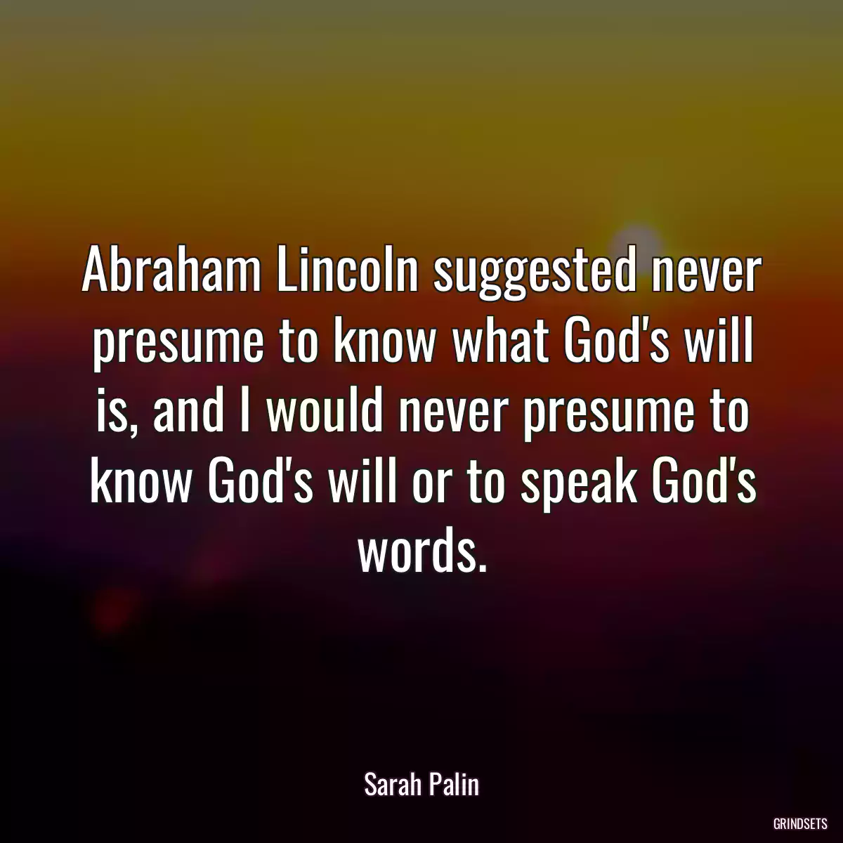 Abraham Lincoln suggested never presume to know what God\'s will is, and I would never presume to know God\'s will or to speak God\'s words.