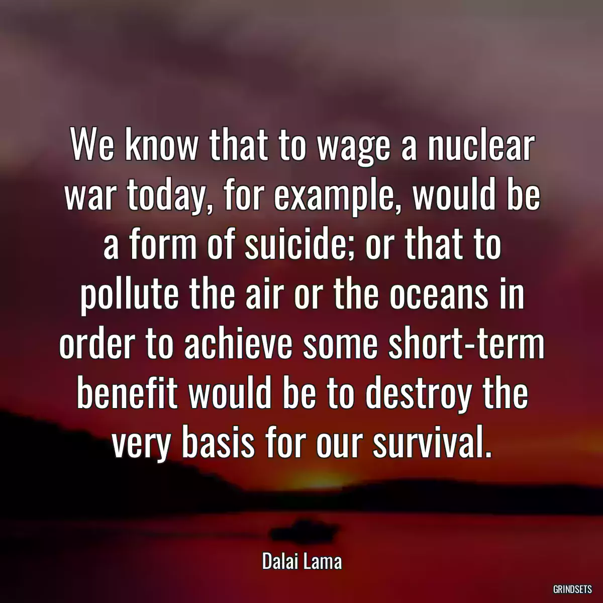 We know that to wage a nuclear war today, for example, would be a form of suicide; or that to pollute the air or the oceans in order to achieve some short-term benefit would be to destroy the very basis for our survival.