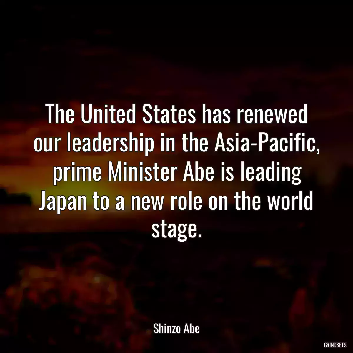 The United States has renewed our leadership in the Asia-Pacific, prime Minister Abe is leading Japan to a new role on the world stage.