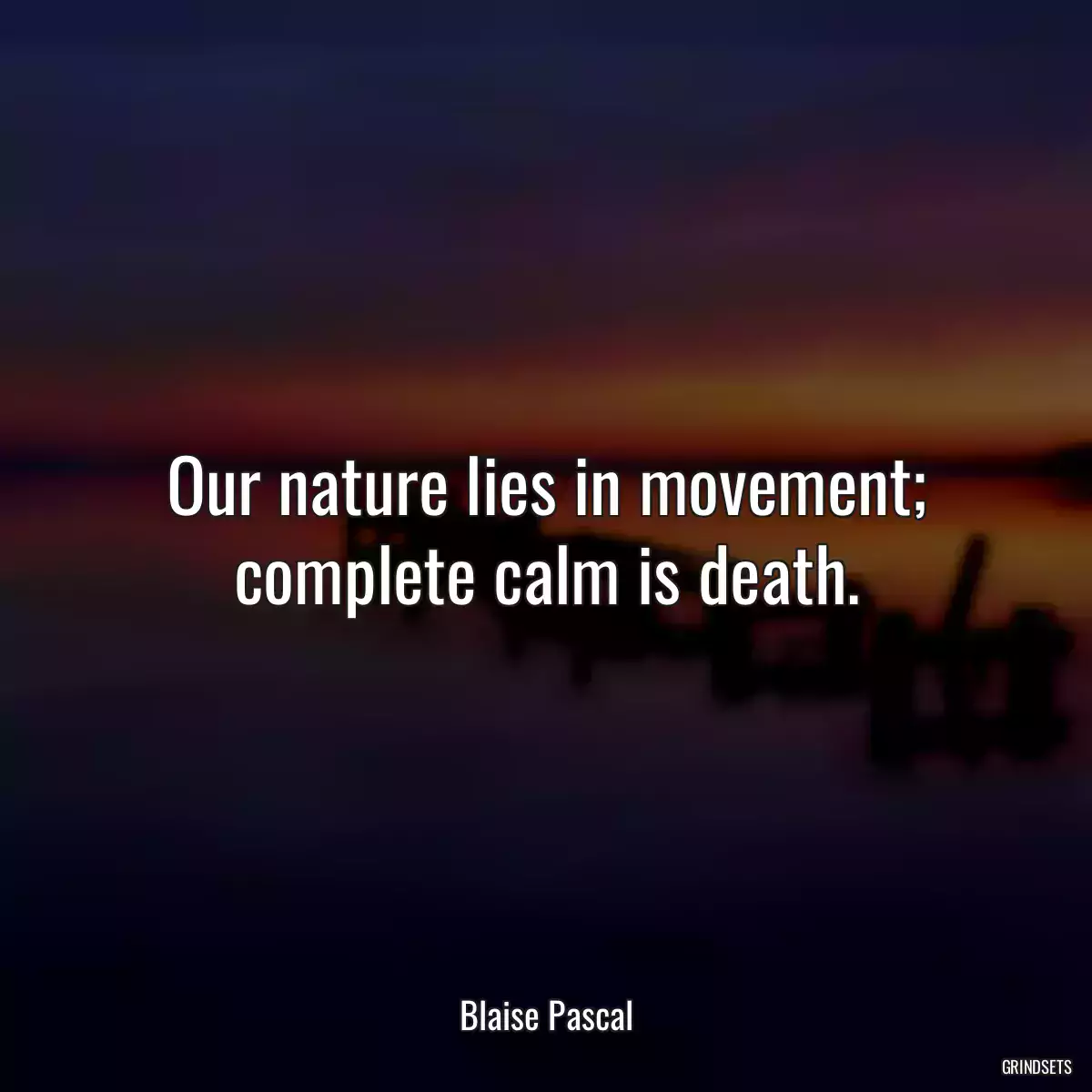 Our nature lies in movement; complete calm is death.