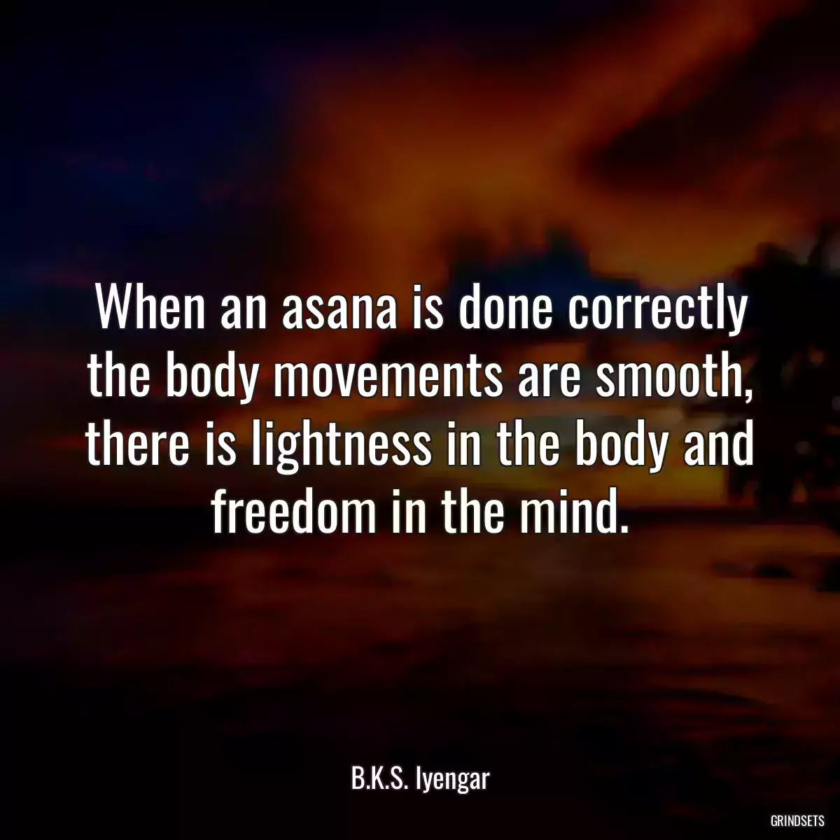 When an asana is done correctly the body movements are smooth, there is lightness in the body and freedom in the mind.