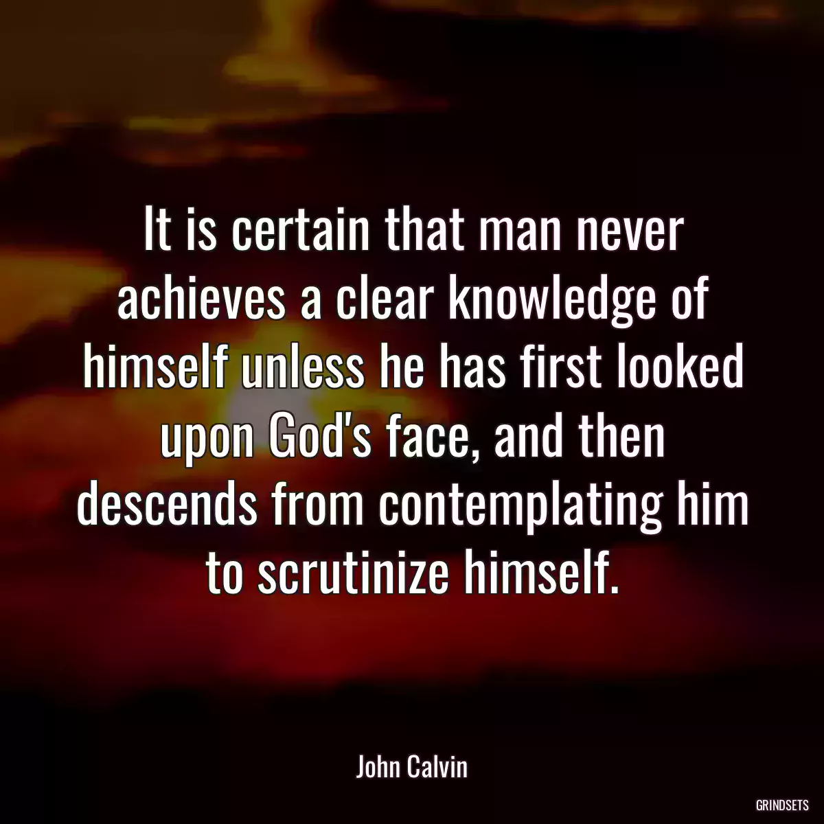 It is certain that man never achieves a clear knowledge of himself unless he has first looked upon God\'s face, and then descends from contemplating him to scrutinize himself.