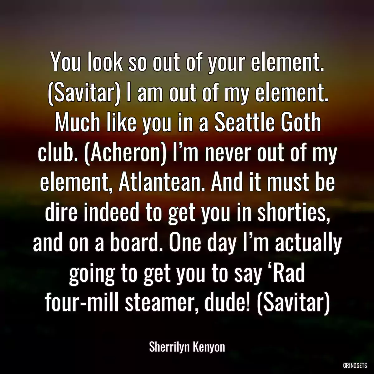 You look so out of your element. (Savitar) I am out of my element. Much like you in a Seattle Goth club. (Acheron) I’m never out of my element, Atlantean. And it must be dire indeed to get you in shorties, and on a board. One day I’m actually going to get you to say ‘Rad four-mill steamer, dude! (Savitar)