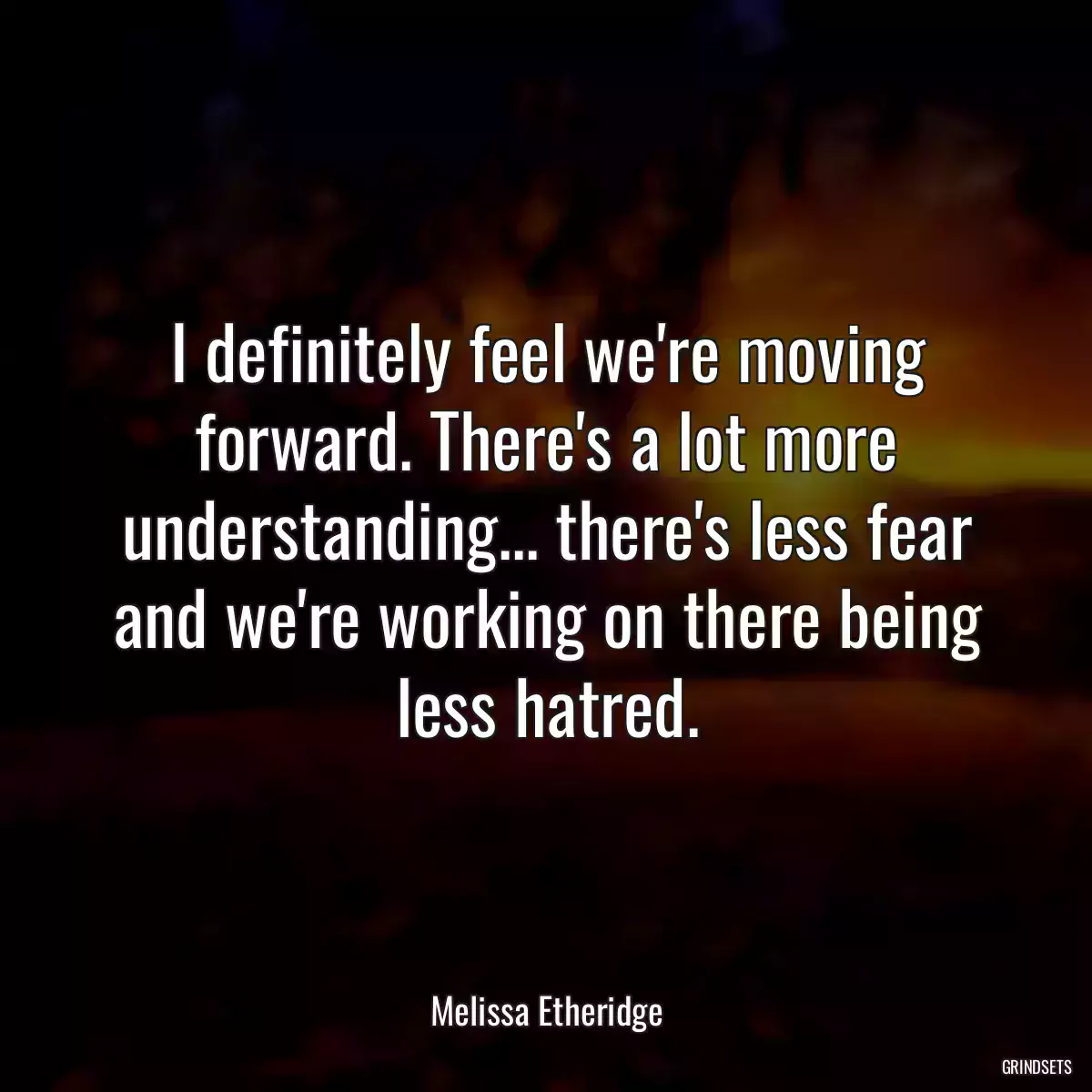 I definitely feel we\'re moving forward. There\'s a lot more understanding... there\'s less fear and we\'re working on there being less hatred.