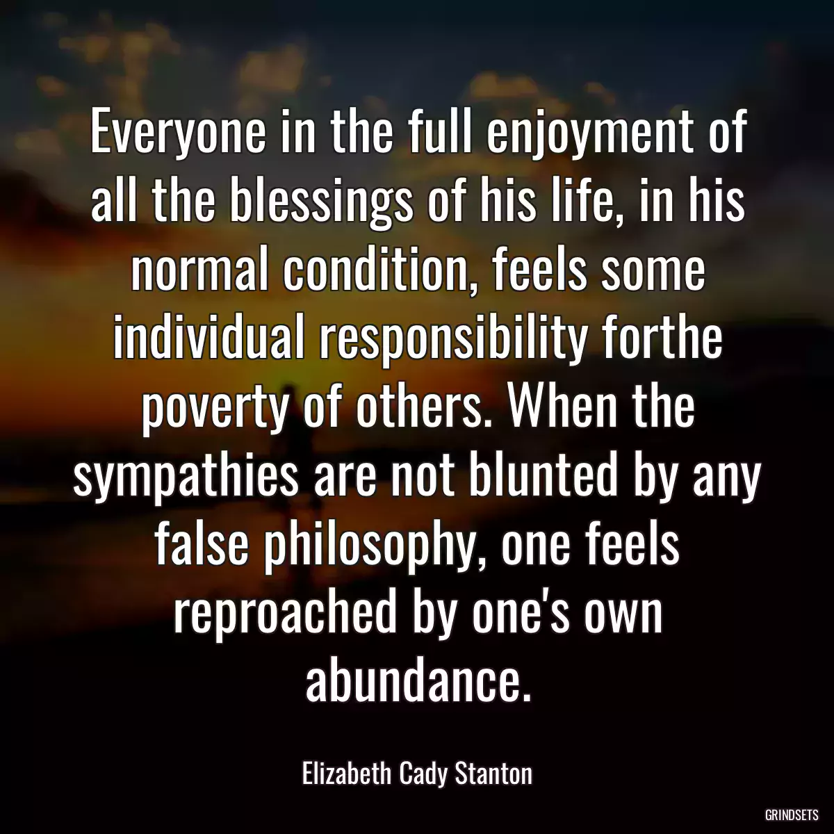 Everyone in the full enjoyment of all the blessings of his life, in his normal condition, feels some individual responsibility forthe poverty of others. When the sympathies are not blunted by any false philosophy, one feels reproached by one\'s own abundance.