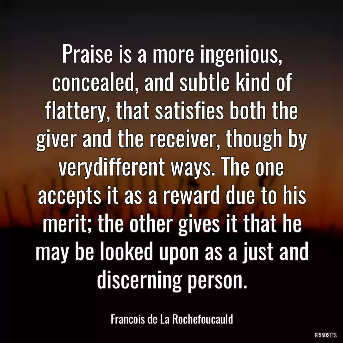 Praise is a more ingenious, concealed, and subtle kind of flattery, that satisfies both the giver and the receiver, though by verydifferent ways. The one accepts it as a reward due to his merit; the other gives it that he may be looked upon as a just and discerning person.