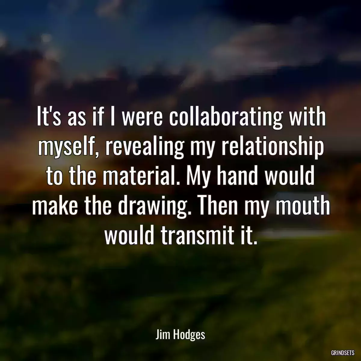 It\'s as if I were collaborating with myself, revealing my relationship to the material. My hand would make the drawing. Then my mouth would transmit it.