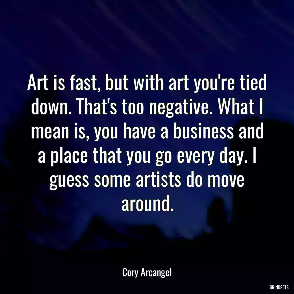 Art is fast, but with art you\'re tied down. That\'s too negative. What I mean is, you have a business and a place that you go every day. I guess some artists do move around.