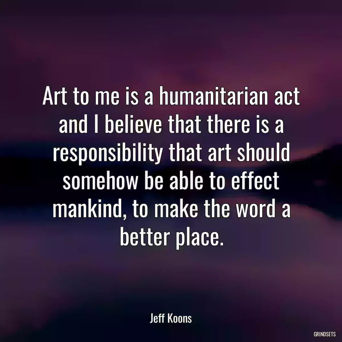 Art to me is a humanitarian act and I believe that there is a responsibility that art should somehow be able to effect mankind, to make the word a better place.