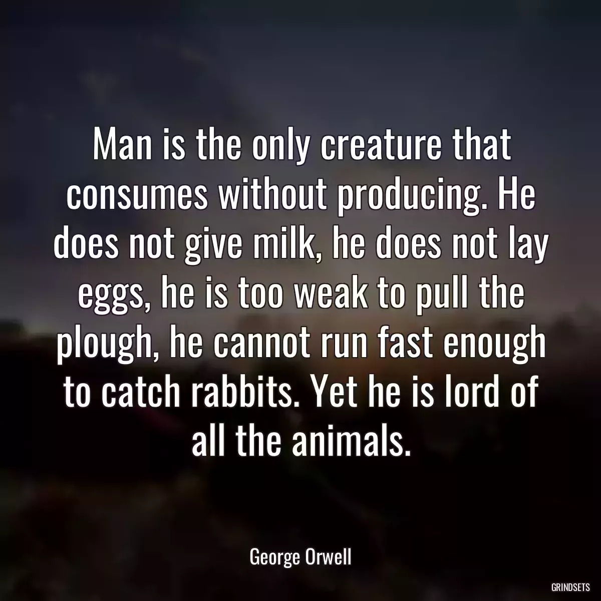 Man is the only creature that consumes without producing. He does not give milk, he does not lay eggs, he is too weak to pull the plough, he cannot run fast enough to catch rabbits. Yet he is lord of all the animals.