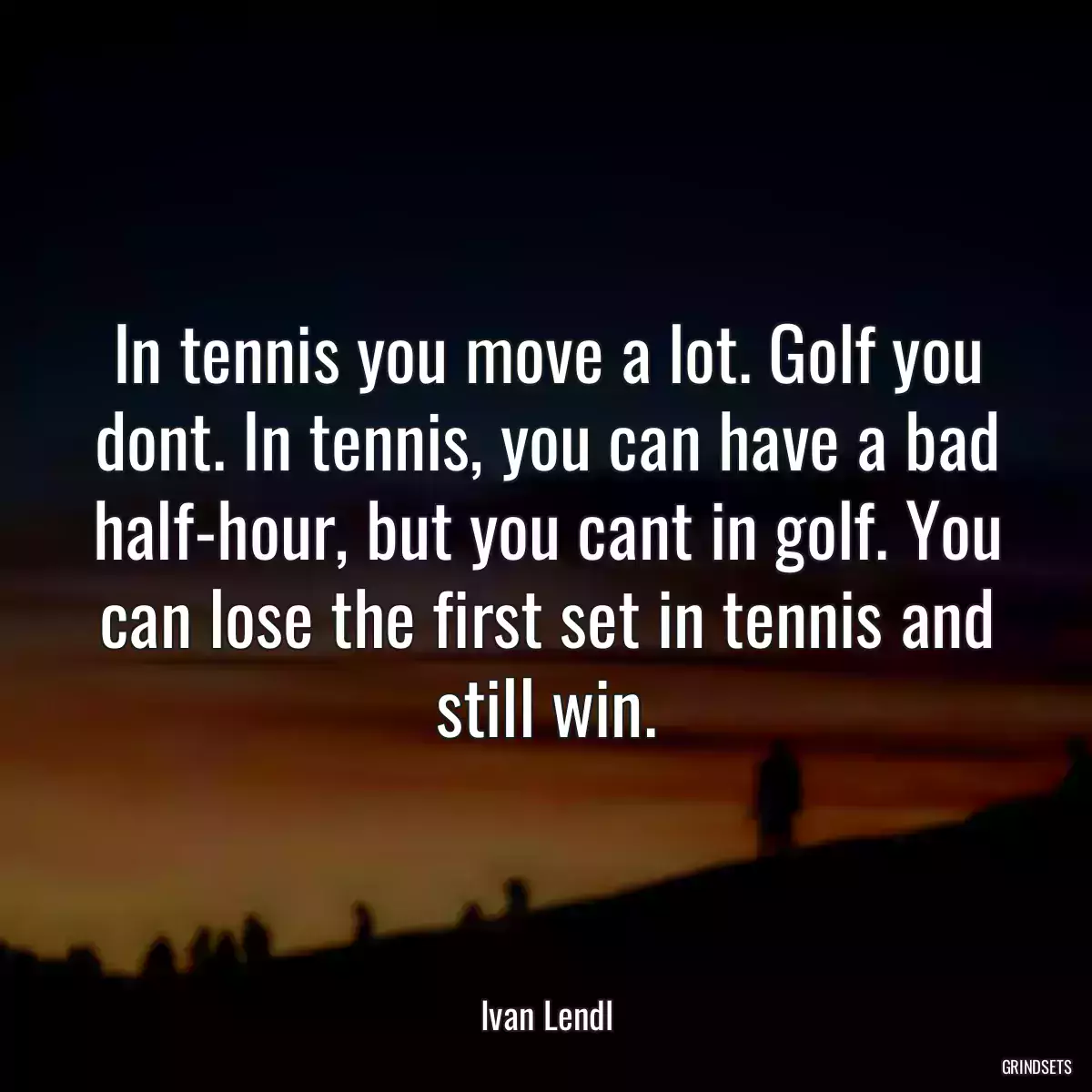 In tennis you move a lot. Golf you dont. In tennis, you can have a bad half-hour, but you cant in golf. You can lose the first set in tennis and still win.