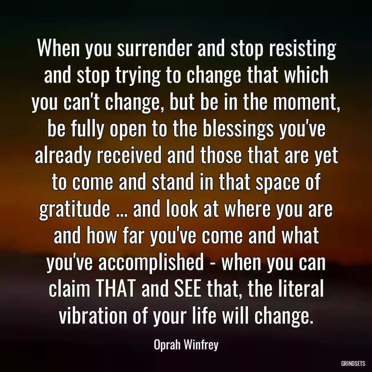 When you surrender and stop resisting and stop trying to change that which you can\'t change, but be in the moment, be fully open to the blessings you\'ve already received and those that are yet to come and stand in that space of gratitude ... and look at where you are and how far you\'ve come and what you\'ve accomplished - when you can claim THAT and SEE that, the literal vibration of your life will change.