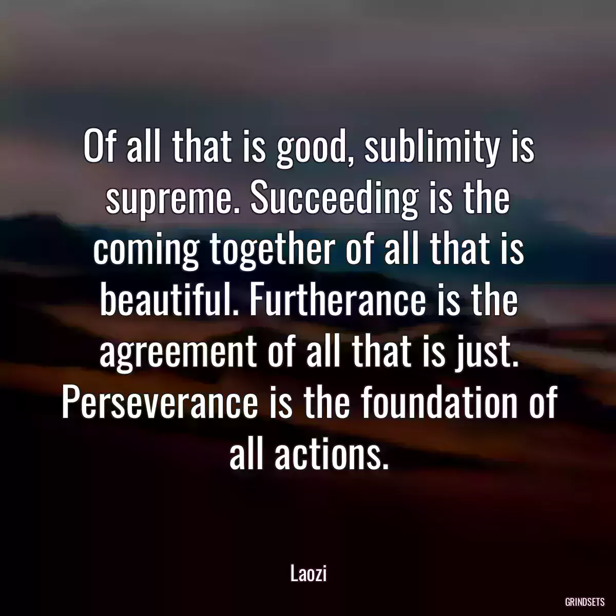 Of all that is good, sublimity is supreme. Succeeding is the coming together of all that is beautiful. Furtherance is the agreement of all that is just. Perseverance is the foundation of all actions.