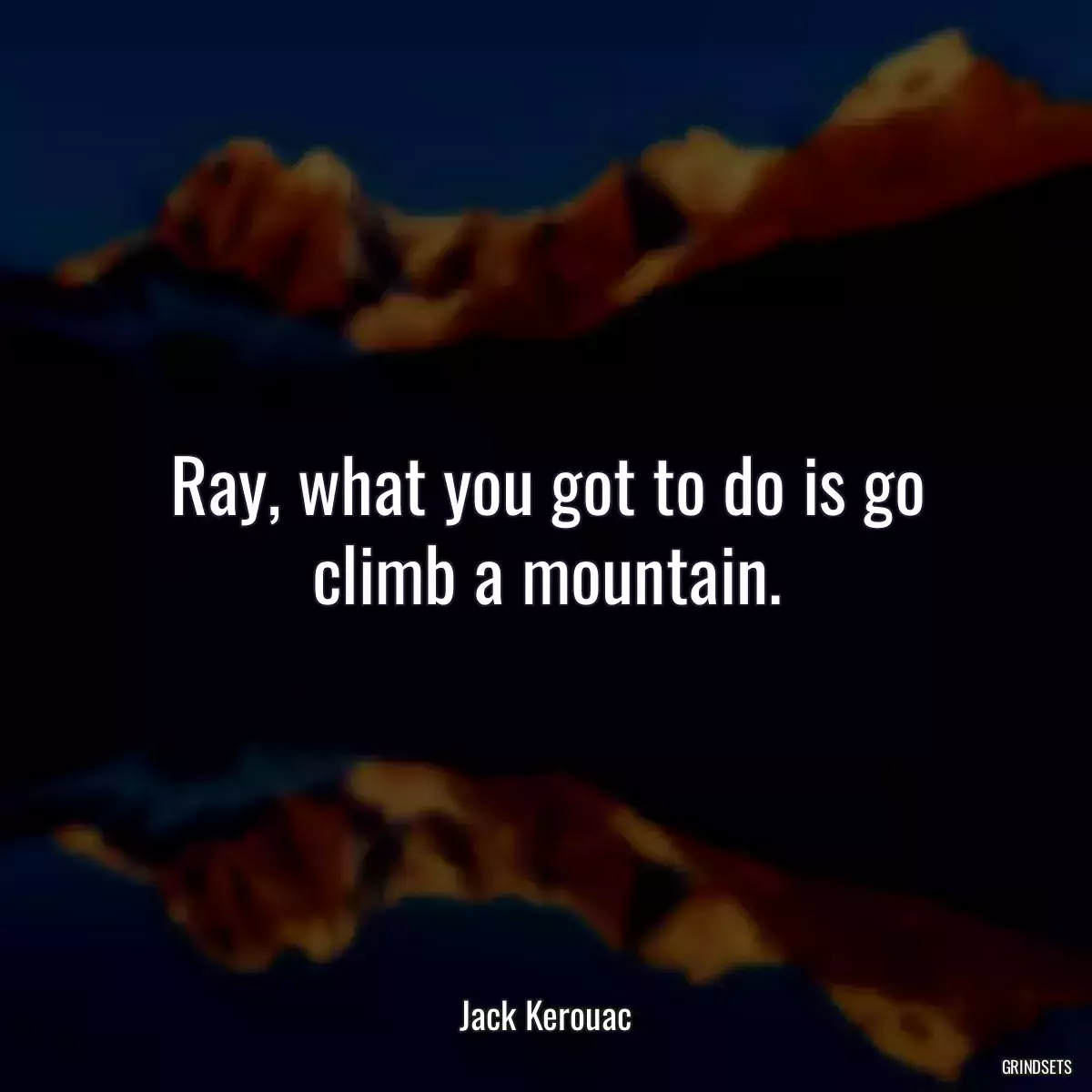 Ray, what you got to do is go climb a mountain.