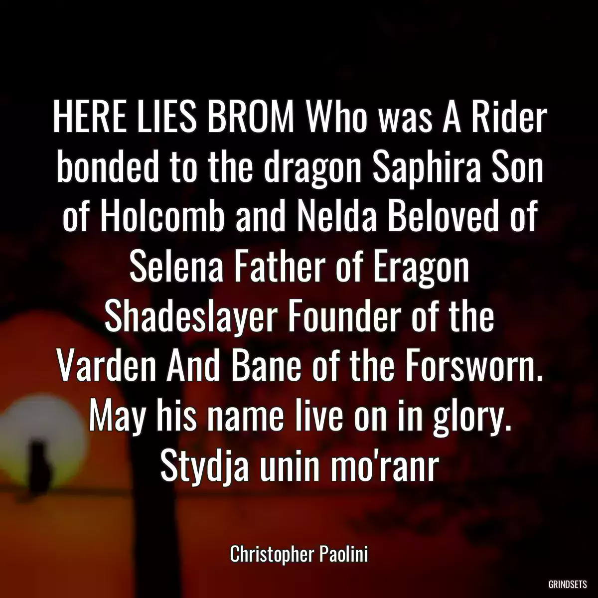 HERE LIES BROM Who was A Rider bonded to the dragon Saphira Son of Holcomb and Nelda Beloved of Selena Father of Eragon Shadeslayer Founder of the Varden And Bane of the Forsworn. May his name live on in glory. Stydja unin mo\'ranr