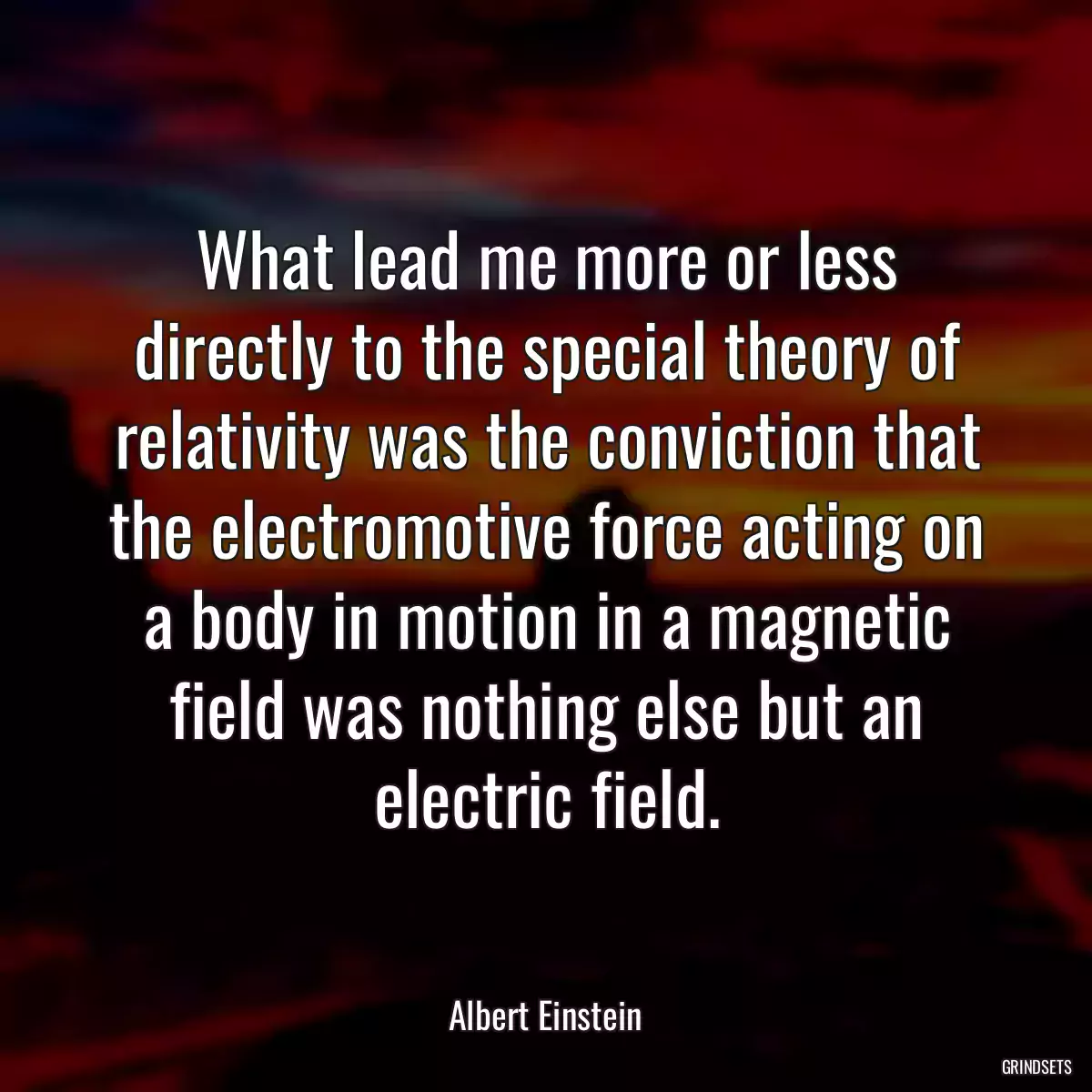 What lead me more or less directly to the special theory of relativity was the conviction that the electromotive force acting on a body in motion in a magnetic field was nothing else but an electric field.